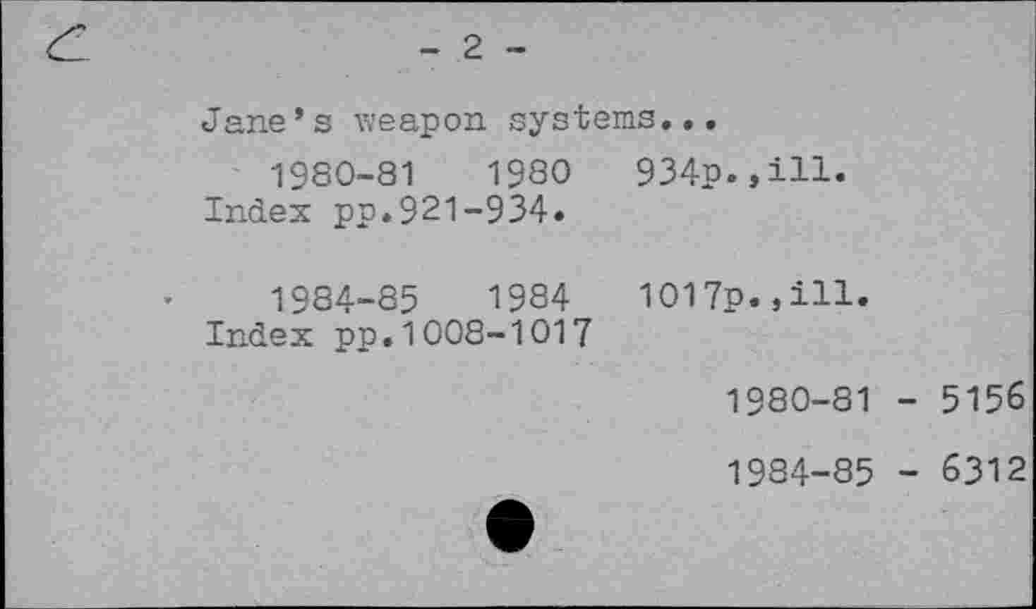 ﻿- 2 -
Jane * s weapon systems.•.
1980-81	1980	934p.,ill.
Index pp.921-934«
1984-85	1984	1017p.,ill.
Index pp.1008-1017
1980-81 - 5156
1984-85 - 6312